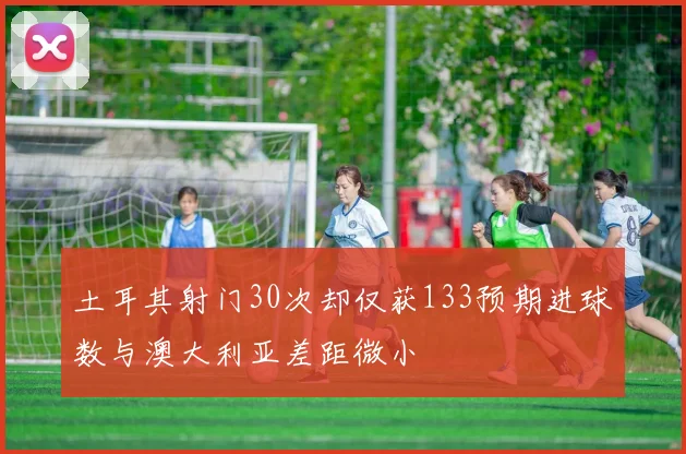 土耳其射门30次却仅获133预期进球数与澳大利亚差距微小