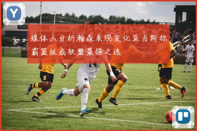 媒体人分析瀚森表现变化亚当斯称霸篮板成联盟最强之选