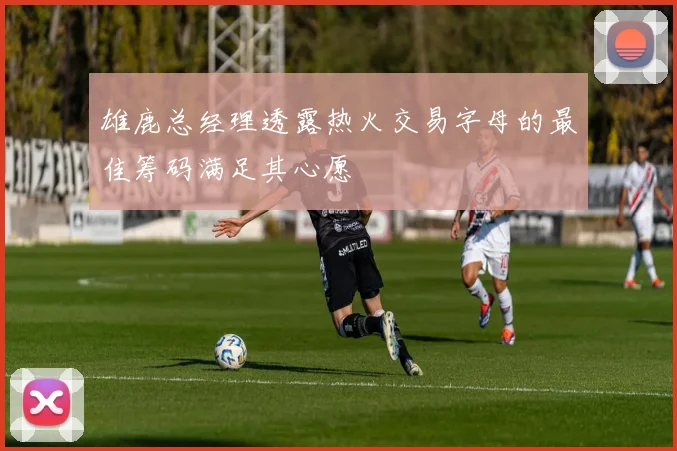 雄鹿总经理透露热火交易字母的最佳筹码满足其心愿