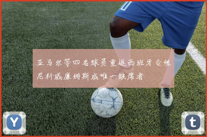 亚马尔等四名球员重返西班牙合练尼科威廉姆斯成唯一缺席者