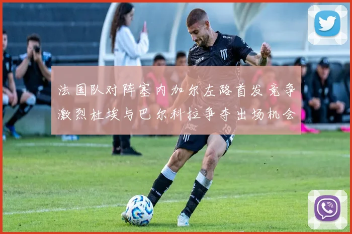 法国队对阵塞内加尔左路首发竞争激烈杜埃与巴尔科拉争夺出场机会