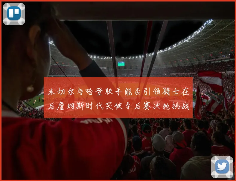 米切尔与哈登联手能否引领骑士在后詹姆斯时代突破季后赛次轮挑战
