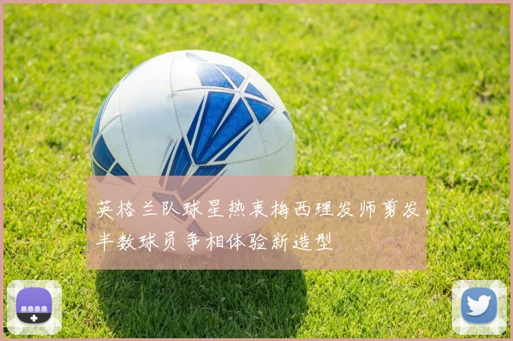 英格兰队球星热衷梅西理发师剪发半数球员争相体验新造型