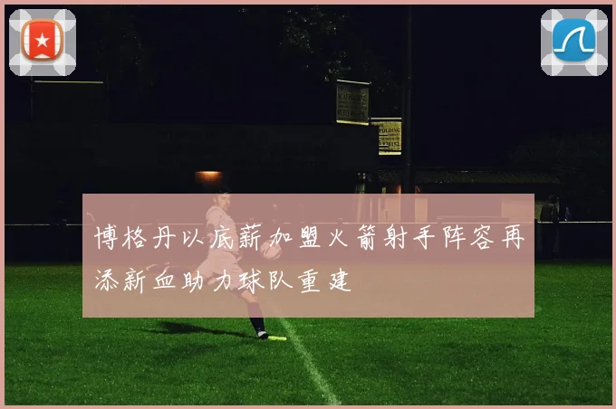 博格丹以底薪加盟火箭射手阵容再添新血助力球队重建
