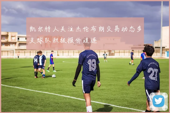 凯尔特人关注杰伦布朗交易动态多支球队积极报价追逐