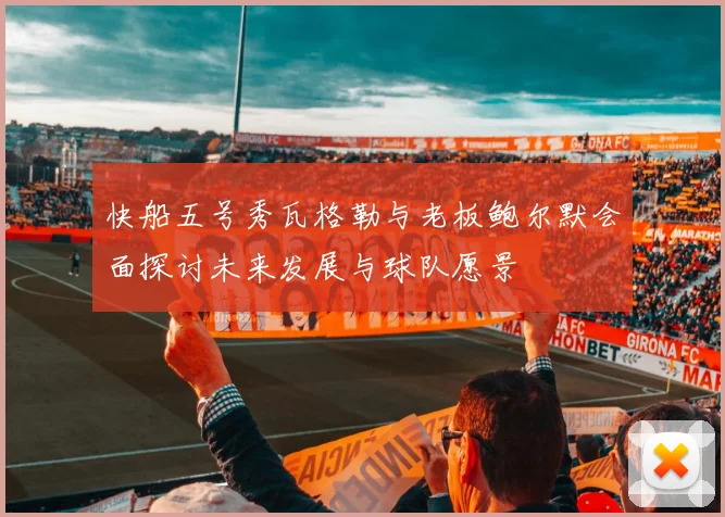 快船五号秀瓦格勒与老板鲍尔默会面探讨未来发展与球队愿景