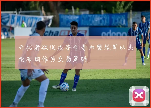 开拓者欲促成字母哥加盟绿军以杰伦布朗作为交易筹码