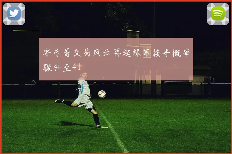 字母哥交易风云再起绿军接手概率骤升至41