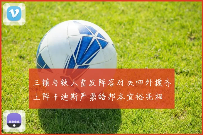 三镇与铁人首发阵容对决四外援齐上阵卡迪斯严鼎皓邦本宜裕亮相