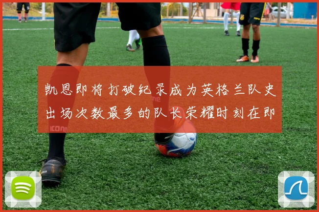 凯恩即将打破纪录成为英格兰队史出场次数最多的队长荣耀时刻在即