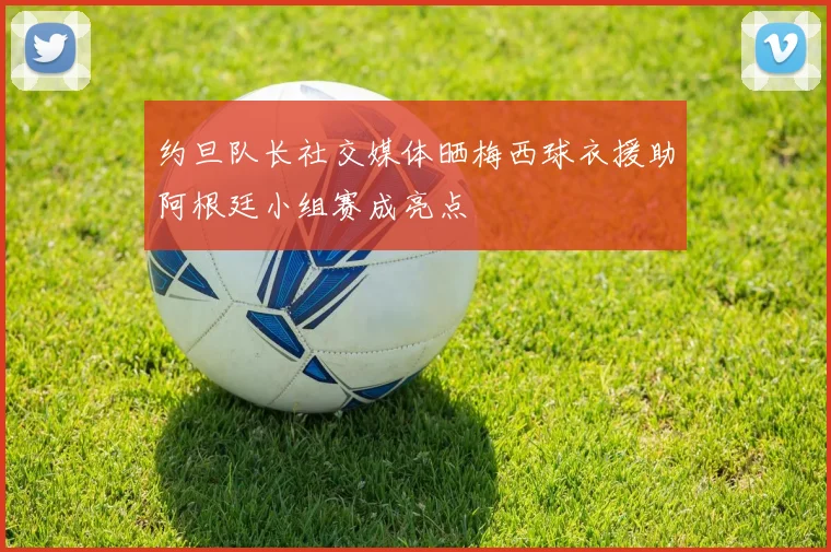 约旦队长社交媒体晒梅西球衣援助阿根廷小组赛成亮点