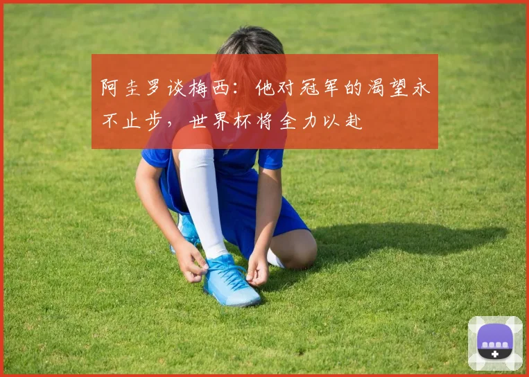 阿圭罗谈梅西：他对冠军的渴望永不止步，世界杯将全力以赴