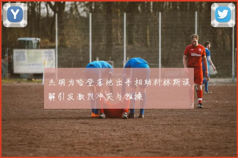杰明为哈登落地出手相助科林斯误解引发激烈冲突与推搡