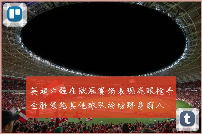 英超六强在欧冠赛场表现亮眼枪手全胜领跑其他球队纷纷跻身前八