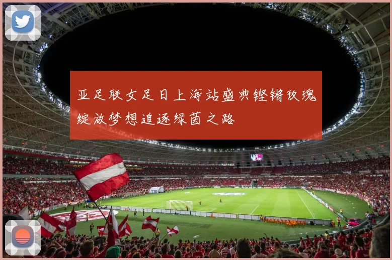 亚足联女足日上海站盛典铿锵玫瑰绽放梦想追逐绿茵之路