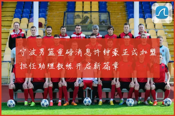 宁波男篮重磅消息许钟豪正式加盟担任助理教练开启新篇章