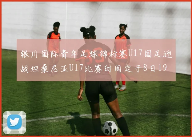 银川国际青年足球锦标赛U17国足迎战坦桑尼亚U17比赛时间定于8日19点35分